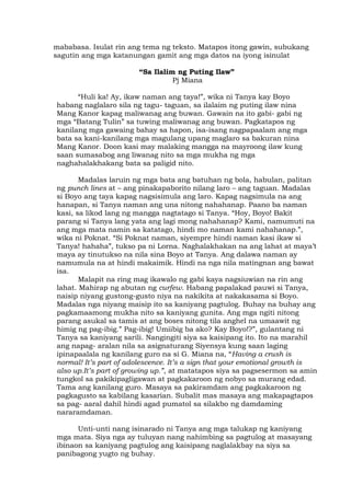 mababasa. Isulat rin ang tema ng teksto. Matapos itong gawin, subukang
sagutin ang mga katanungan gamit ang mga datos na iyong isinulat
“Sa Ilalim ng Puting Ilaw”
Pj Miana
“Huli ka! Ay, ikaw naman ang taya!”, wika ni Tanya kay Boyo
habang naglalaro sila ng tagu- taguan, sa ilalaim ng puting ilaw nina
Mang Kanor kapag maliwanag ang buwan. Gawain na ito gabi- gabi ng
mga “Batang Tulin” sa tuwing maliwanag ang buwan. Pagkatapos ng
kanilang mga gawaing bahay sa hapon, isa-isang nagpapaalam ang mga
bata sa kani-kanilang mga magulang upang maglaro sa bakuran nina
Mang Kanor. Doon kasi may malaking mangga na mayroong ilaw kung
saan sumasabog ang liwanag nito sa mga mukha ng mga
naghahalakhakang bata sa paligid nito.
Madalas laruin ng mga bata ang batuhan ng bola, habulan, palitan
ng punch lines at – ang pinakapaborito nilang laro – ang taguan. Madalas
si Boyo ang taya kapag nagsisimula ang laro. Kapag nagsimula na ang
hanapan, si Tanya naman ang una nitong nahahanap. Paano ba naman
kasi, sa likod lang ng mangga nagtatago si Tanya. “Hoy, Boyo! Bakit
parang si Tanya lang yata ang lagi mong nahahanap? Kami, namumuti na
ang mga mata namin sa katatago, hindi mo naman kami nahahanap.”,
wika ni Poknat. “Si Poknat naman, siyempre hindi naman kasi ikaw si
Tanya! hahaha”, tukso pa ni Lorna. Naghalakhakan na ang lahat at maya’t
maya ay tinutukso na nila sina Boyo at Tanya. Ang dalawa naman ay
namumula na at hindi makaimik. Hindi na nga nila matingnan ang bawat
isa.
Malapit na ring mag ikawalo ng gabi kaya nagsiuwian na rin ang
lahat. Mahirap ng abutan ng curfew. Habang papalakad pauwi si Tanya,
naisip niyang gustong-gusto niya na nakikita at nakakasama si Boyo.
Madalas nga niyang maisip ito sa kaniyang pagtulog. Buhay na buhay ang
pagkamaamong mukha nito sa kaniyang gunita. Ang mga ngiti nitong
parang asukal sa tamis at ang boses nitong tila anghel na umaawit ng
himig ng pag-ibig.” Pag-ibig! Umiibig ba ako? Kay Boyo!?”, gulantang ni
Tanya sa kaniyang sarili. Nangingiti siya sa kaisipang ito. Ito na marahil
ang napag- aralan nila sa asignaturang Siyensya kung saan laging
ipinapaalala ng kanilang guro na si G. Miana na, “Having a crush is
normal! It’s part of adolescence. It’s a sign that your emotional growth is
also up.It’s part of growing up.”, at matatapos siya sa pagsesermon sa amin
tungkol sa pakikipagligawan at pagkakaroon ng nobyo sa murang edad.
Tama ang kanilang guro. Masaya sa pakiramdam ang pagkakaroon ng
pagkagusto sa kabilang kasarian. Subalit mas masaya ang makapagtapos
sa pag- aaral dahil hindi agad pumatol sa silakbo ng damdaming
nararamdaman.
Unti-unti nang isinarado ni Tanya ang mga talukap ng kaniyang
mga mata. Siya nga ay tuluyan nang nahimbing sa pagtulog at masayang
ibinaon sa kaniyang pagtulog ang kaisipang naglalakbay na siya sa
panibagong yugto ng buhay.
 