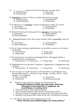31. lang nila ng almusal para sa mga bata.
A. Kahahanda C. Hinanda
B. Hinahanda D. Hahanda
32. Kalalabas lamang ni Rita sa ospital kaninang umaga.
A. kagaganap C. Imperpektibo
B. Kontemplatibo. D. Perpektibo
33. Si Michael ay lumaban upang malampasan sakit na cancer.
A. Katatapos C. Imperpektibo
B. Kontemplatibo D. Perpektibo
34. Marami kaming lumang gamit na ibebenta sa garage sale.
A. Katatapos C. Imperpektibo
B. Kontemplatibo D. Perpektibo
35. Magpapahinga muna ako nang sandali dahil sumasakit ang ulo
ko.
A. Katatapos C. Imperpektibo
B. Kontemplatibo D. Perpektibo
36 Ito ay mga salitang naglalarawan sa pandiwa, pang-uri at kapwa
pang-abay.
A. Pamanahon
B. Pamaraan
C. Pang-abay
D. Panlunan
37 Tumutukoy ito sa pook na pinangyarihan, pinangyayarihan o
pangyayarihan ng pandiwa.
A. Pamanahon B. Pamaraan C. Pang-abay D. Panlunan
38
.
Naglalarawan kung paano naganap, nagaganap o magaganap ang
pandiwa.
A. Pamanahon B. Pamaraan C. Pang-abay D. Panlunan
39. Isa sa mga uri ng Pang-abay na Pamanahon na ginagamit ang
panandang nang,sa, noong, kung, kapag, tuwing, buhat, mula,
umpisa at hanggang.
A. May pananda C. Panlunan
B. Pamaraan D. Walang pananda
40. Tukuyin ang maaaring bunga ng sitwasyong ito.
“Isang gabi habang naiidlip ang mag-asawa, dalawang
estranghero ang dumating at naghanap ng
masisilungan sa gabing iyon.”
a. Nabusog naman ang mga panauhin.
b. Ayaw niyang makita ang puntod ng kanyang asawa.
c. Buong-pusong tinanggap ng mag-asawa ang mga panauhin.
d. Nagulat ang mag-asawa dahil hindi sila nauubusan ng alak.
41. Ano kaya ang maaaring naging sanhi nito?
“Kayo lamang ang makakatanggap ng aming pabuya.”
 