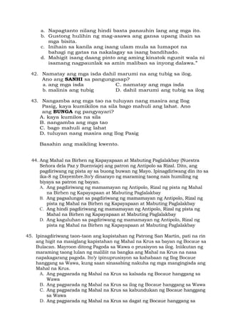 a. Napagtanto nilang hindi basta panauhin lang ang mga ito.
b. Gustong hulihin ng mag-asawa ang gansa upang ihain sa
mga bisita.
c. Inihain sa kanila ang isang ulam mula sa lumapot na
bahagi ng gatas na nakalagay sa isang bandihado.
d. Mahigit isang daang pinto ang aming kinatok ngunit wala ni
isamang nagpaunlak sa amin maliban sa inyong dalawa.”
42. Namatay ang mga isda dahil marumi na ang tubig sa ilog.
Ano ang SANHI sa pangungusap?
a. ang mga isda C. namatay ang mga isda
b. malinis ang tubig D. dahil marumi ang tubig sa ilog
43. Nangamba ang mga tao na tuluyan nang masira ang Ilog
Pasig, kaya kumikilos na sila bago mahuli ang lahat. Ano
ang BUNGA ng pangyayari?
A. kaya kumilos na sila
B. nangamba ang mga tao
C. bago mahuli ang lahat
D. tuluyan nang masira ang Ilog Pasig
Basahin ang maikling kwento.
44. Ang Mahal na Birhen ng Kapayapaan at Mabuting Paglalakbay (Nuestra
Señora dela Paz y Buenviaje) ang patron ng Antipolo sa Rizal. Dito, ang
pagdiriwang ng pista ay sa buong buwan ng Mayo. Ipinagdiriwang din ito sa
ika-8 ng Disyembre.Ito’y dinarayo ng maraming taong nais humiling ng
biyaya sa patron ng bayan.
A. Ang pagdiriwang ng mamamayan ng Antipolo, Rizal ng pista ng Mahal
na Birhen ng Kapayapaan at Mabuting Paglalakbay
B. Ang pagsalungat sa pagdiriwang ng mamamayan ng Antipolo, Rizal ng
pista ng Mahal na Birhen ng Kapayapaan at Mabuting Paglalakbay
C. Ang hindi pagdiriwang ng mamamayan ng Antipolo, Rizal ng pista ng
Mahal na Birhen ng Kapayapaan at Mabuting Paglalakbay
D. Ang kaguluhan sa pagdiriwang ng mamamayan ng Antipolo, Rizal ng
pista ng Mahal na Birhen ng Kapayapaan at Mabuting Paglalakbay
45. Ipinagdiriwang taon-taon ang kapistahan ng Patrong San Martin, pati na rin
ang higit na masiglang kapistahan ng Mahal na Krus sa bayan ng Bocaue sa
Bulacan. Mayroon ditong Pagoda sa Wawa o prusisyon sa ilog. Iniikutan ng
maraming taong lulan ng maliliit na bangka ang Mahal na Krus na nasa
napakagarang pagoda. Ito’y ipinuprusisyon sa kahabaan ng Ilog Bocaue
hanggang sa Wawa, kung saan sinasabing nakuha ng mga mangingisda ang
Mahal na Krus.
A. Ang pagparada ng Mahal na Krus sa kalsada ng Bocaue hanggang sa
Wawa
B. Ang pagparada ng Mahal na Krus sa ilog ng Bocaue hanggang sa Wawa
C. Ang pagparada ng Mahal na Krus sa kabundukan ng Bocaue hanggang
sa Wawa
D. Ang pagparada ng Mahal na Krus sa dagat ng Bocaue hanggang sa
 
