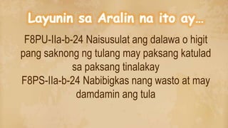 F8PU-IIa-b-24 Naisusulat ang dalawa o higit
pang saknong ng tulang may paksang katulad
sa paksang tinalakay
F8PS-IIa-b-24 Nabibigkas nang wasto at may
damdamin ang tula
 