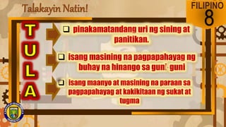 Talakayin Natin! FILIPINO
8
 pinakamatandang uri ng sining at
panitikan.
 isang masining na pagpapahayag ng
buhay na hinango sa guni-guni
 isang maanyo at masining na paraan sa
pagpapahayag at kakikitaan ng sukat at
tugma
 