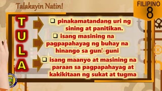 Talakayin Natin! FILIPINO
8
 pinakamatandang uri ng
sining at panitikan.
 isang masining na
pagpapahayag ng buhay na
hinango sa guni-guni
 isang maanyo at masining na
paraan sa pagpapahayag at
kakikitaan ng sukat at tugma
 