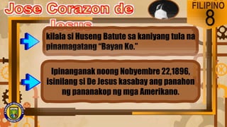 FILIPINO
8
kilala si Huseng Batute sa kaniyang tula na
pinamagatang “Bayan Ko.”
Ipinanganak noong Nobyembre 22,1896,
isinilang si De Jesus kasabay ang panahon
ng pananakop ng mga Amerikano.
 