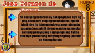 FILIPINO
8
Sa kaniyang kabataan ay nakapagtapos siya ng
pag-aaral para maging mambabatas, ngunit
hindi niya ito ipinagpatuloy sa paga-abugado
sapagkat mas pinili niyang maging manunulat
sa isang pahayagang nagngangalang Taliba,
dito niya ginamit ang kaniyang sagisag-panulat
na Huseng Batute.
 