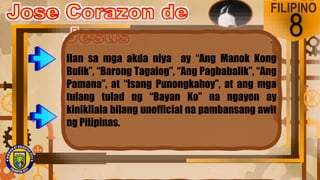 FILIPINO
8
Ilan sa mga akda niya ay “Ang Manok Kong
Bulik”, “Barong Tagalog”, “Ang Pagbabalik”, “Ang
Pamana”, at “Isang Punongkahoy”, at ang mga
tulang tulad ng “Bayan Ko” na ngayon ay
kinikilala bilang unofficial na pambansang awit
ng Pilipinas.
 