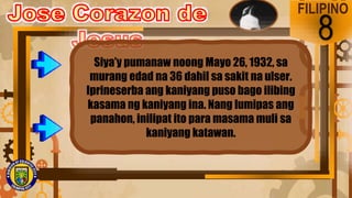 FILIPINO
8
Siya’y pumanaw noong Mayo 26, 1932, sa
murang edad na 36 dahil sa sakit na ulser.
Iprineserba ang kaniyang puso bago ilibing
kasama ng kaniyang ina. Nang lumipas ang
panahon, inilipat ito para masama muli sa
kaniyang katawan.
 