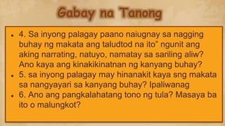 Gabay na Tanong
● 4. Sa inyong palagay paano naiugnay sa nagging
buhay ng makata ang taludtod na ito” ngunit ang
aking narrating, natuyo, namatay sa sariling aliw?
Ano kaya ang kinakikinatnan ng kanyang buhay?
● 5. sa inyong palagay may hinanakit kaya sng makata
sa nangyayari sa kanyang buhay? Ipaliwanag
● 6. Ano ang pangkalahatang tono ng tula? Masaya ba
ito o malungkot?
 