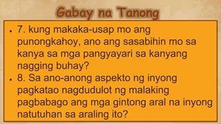 Gabay na Tanong
● 7. kung makaka-usap mo ang
punongkahoy, ano ang sasabihin mo sa
kanya sa mga pangyayari sa kanyang
nagging buhay?
● 8. Sa ano-anong aspekto ng inyong
pagkatao nagdudulot ng malaking
pagbabago ang mga gintong aral na inyong
natutuhan sa araling ito?
 