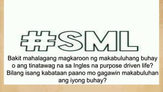 Bakit mahalagang magkaroon ng makabuluhang buhay
o ang tinatawag na sa Ingles na purpose driven life?
Bilang isang kabataan paano mo gagawin makabuluhan
ang iyong buhay?
 