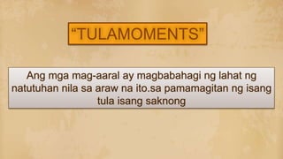 Ang mga mag-aaral ay magbabahagi ng lahat ng
natutuhan nila sa araw na ito.sa pamamagitan ng isang
tula isang saknong
“TULAMOMENTS”
 