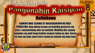 FILIPINO
8
KAMING MAG-ASAWA AY NAGKAKAROON NG MGA
PROBLEMA. Ang aking asawa ay mahilig gumasta ng
pera, samantalang ako ay matipid. Mahilig din siyang
lumabas ng gabi kung kailan naman tulog na ako. Gusto
rin niya ng mga sport pero ayaw ko naman ng mga iyon.
 