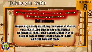 FILIPINO
8
Wag na wag mong ipapasok ang kamay mo sa kahon na
yan. BAKA SA LOOB NYAN AY MAY MATATALIM AT
KALAWANGING BAKAL. BAKA MAY MOUSETRAP DYAN AT
BIGLA KA NA LANG MAIPIT. O BAKA MAKAGAT KA NG
MALAKING GAGAMBA DIYAN.
 