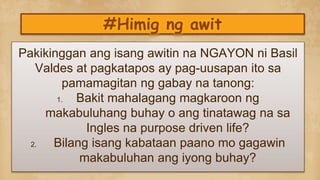 #Himig ng awit
Pakikinggan ang isang awitin na NGAYON ni Basil
Valdes at pagkatapos ay pag-uusapan ito sa
pamamagitan ng gabay na tanong:
1. Bakit mahalagang magkaroon ng
makabuluhang buhay o ang tinatawag na sa
Ingles na purpose driven life?
2. Bilang isang kabataan paano mo gagawin
makabuluhan ang iyong buhay?
 