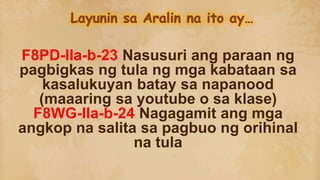 F8PD-IIa-b-23 Nasusuri ang paraan ng
pagbigkas ng tula ng mga kabataan sa
kasalukuyan batay sa napanood
(maaaring sa youtube o sa klase)
F8WG-IIa-b-24 Nagagamit ang mga
angkop na salita sa pagbuo ng orihinal
na tula
 