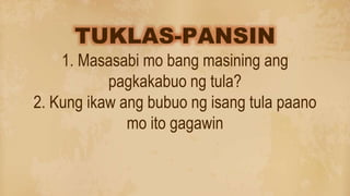 TUKLAS-PANSIN
1. Masasabi mo bang masining ang
pagkakabuo ng tula?
2. Kung ikaw ang bubuo ng isang tula paano
mo ito gagawin
 
