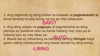 3. Ang pagtanda ng ating pisikal na katawan at pagkakasakit ay
tanda lamang na ang buhay ng tao ay may katapusan.
4. Ang ating wagas na pagsuyo at pagmamahal sa ating
pamilya ay ipadama natin sa kanila habang may oras pa at
habang tayo ay may lakas pa.
5. Bawat tao ay hahantong sa kanyang sariling libingan kaya
gawin nating makabuluhan ang bawat sandal ng ating buhay.
-SUYO
-LIBING
SAKIT
 