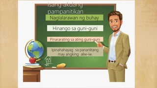 Isang akdang
pampanitikan
Naglalarawan ng buhay
Hinango sa guni-guni
Pinararating sa ating guni-guni
Ipinahahayag sa pananlitang
may angking aliw-iw.
 
