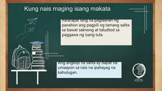 Kung nais maging isang makata
nararapat lang na paglaanan ng
panahon ang pagpili ng tamang salita
sa bawat saknong at taludtod sa
paggawa ng isang tula.
Ang angkop na salita ay dapat na
umaayon sa nais na ipahayag na
kahulugan.
 