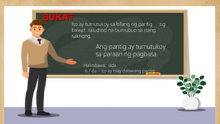 SUKAT
Ito ay tumutukoy sa bilang ng pantig ng
bawat taludtod na bumubuo sa isang
saknong.
Ang pantig ay tumutukoy
sa paraan ng pagbasa.
Halimbawa: isda
is / da – ito ay may dalawang pantig
 