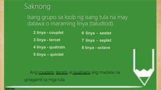 Saknong
6 linya - sestet
7 linya - septet
8 linya - octave
2 linya - couplet
3 linya - tercet
4 linya - quatrain
5 linya – quintet
Ang couplets, tercets at quatrains ang madalas na
ginagamit sa mga tula.
Isang grupo sa loob ng isang tula na may
dalawa o maraming linya (taludtod).
 