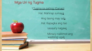 1.Tugma sa patinig (Ganap)
Hal. Mahirap sumaya
Ang taong may sala
Hal. Kapagka ang tao
sasaya’y nagawi
Minsa’y nalilimot ang
wastong ugali
Mga Uri ng Tugma
 