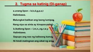 2. Tugma sa katinig (Di-ganap)
a.unang lipon – b,k,d,g,p,s,t
Halimbawa.
Malungkot balikan ang taong lumipas
Nang siya sa sinta ay kinapos-palad
b.ikatlong lipon – l,m,n,,ng,r,w,y
Halimbawa.
Sapupo ang noo ng kaliwang kamay
Ni hindi matingnan ang sikat ng araw
 