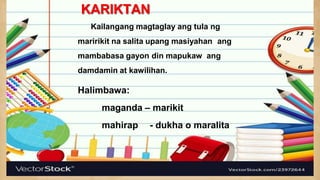 KARIKTAN
Kailangang magtaglay ang tula ng
maririkit na salita upang masiyahan ang
mambabasa gayon din mapukaw ang
damdamin at kawilihan.
Halimbawa:
maganda – marikit
mahirap - dukha o maralita
 