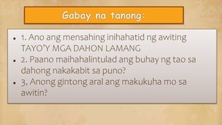 ● 1. Ano ang mensahing inihahatid ng awiting
TAYO’Y MGA DAHON LAMANG
● 2. Paano maihahalintulad ang buhay ng tao sa
dahong nakakabit sa puno?
● 3, Anong gintong aral ang makukuha mo sa
awitin?
 