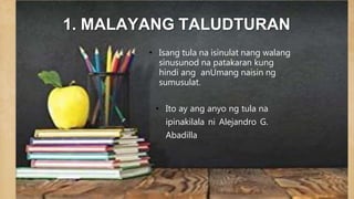 1. MALAYANG TALUDTURAN
• Isang tula na isinulat nang walang
sinusunod na patakaran kung
hindi ang anUmang naisin ng
sumusulat.
• Ito ay ang anyo ng tula na
ipinakilala ni Alejandro G.
Abadilla
 