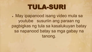 ● May ipapanood isang video mula sa
youtube susuriin ang paraan ng
pagbigkas ng tula sa kasalukuyan batay
sa napanood batay sa mga gabay na
tanong.
 