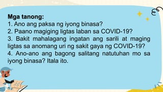 Mga tanong:
1. Ano ang paksa ng iyong binasa?
2. Paano magiging ligtas laban sa COVID-19?
3. Bakit mahalagang ingatan ang sarili at maging
ligtas sa anomang uri ng sakit gaya ng COVID-19?
4. Ano-ano ang bagong salitang natutuhan mo sa
iyong binasa? Itala ito.
 