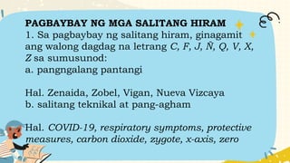 PAGBAYBAY NG MGA SALITANG HIRAM
1. Sa pagbaybay ng salitang hiram, ginagamit
ang walong dagdag na letrang C, F, J, Ñ, Q, V, X,
Z sa sumusunod:
a. pangngalang pantangi
Hal. Zenaida, Zobel, Vigan, Nueva Vizcaya
b. salitang teknikal at pang-agham
Hal. COVID-19, respiratory symptoms, protective
measures, carbon dioxide, zygote, x-axis, zero
 