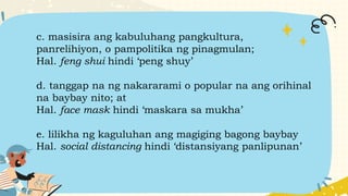 c. masisira ang kabuluhang pangkultura,
panrelihiyon, o pampolitika ng pinagmulan;
Hal. feng shui hindi ‘peng shuy’
d. tanggap na ng nakararami o popular na ang orihinal
na baybay nito; at
Hal. face mask hindi ‘maskara sa mukha’
e. lilikha ng kaguluhan ang magiging bagong baybay
Hal. social distancing hindi ‘distansiyang panlipunan’
 