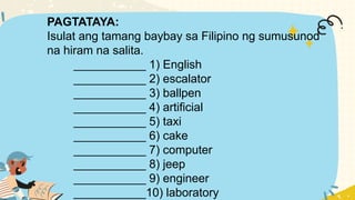 PAGTATAYA:
Isulat ang tamang baybay sa Filipino ng sumusunod
na hiram na salita.
___________ 1) English
___________ 2) escalator
___________ 3) ballpen
___________ 4) artificial
___________ 5) taxi
___________ 6) cake
___________ 7) computer
___________ 8) jeep
___________ 9) engineer
___________10) laboratory
 