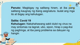 Panuto: Magbigay ng salitang hiram, at iba pang
salitang kaugnay ng ibang asignatura. Isulat ang mga
ito at ibigay ang kahulugan.
Salita: Covid 19
Kahulugan: Nakahahawang sakit dulot ng virus na
may sintomas na lagnat, ubo, sipon, hirap o pag-iksi
ng paghinga, at iba pang problema sa daluyan ng
hangin
 