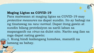 Maging Ligtas sa COVID-19
Para maiwasan at maging ligtas sa COVID-19 may
protective measures na dapat sundin. Ito ay bahagi na
ng tinatawag na new normal. Dapat itong gawin at
sundin bilang proteksiyon sa sarili laban sa
mapanganib na virus na dulot nito. Narito ang ilan sa
mga dapat nating gawin:
1. Kung hindi kailangang lumabas, manatili na
lamang sa bahay.
 
