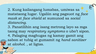 2. Kung kailangang lumabas, umiwas sa
matataong lugar. Ugaliin ang pagsuot ng face
mask at face shield at sumunod sa social
distancing.
3. Panatilihin ang isang metrong layo sa mga
taong may respiratory symptoms o ubo’t sipon.
4. Palaging maghugas ng kamay gamit ang
sabon at tubig at gumamit ng hand sanitizer
at alcohol. , at ligtas.
 