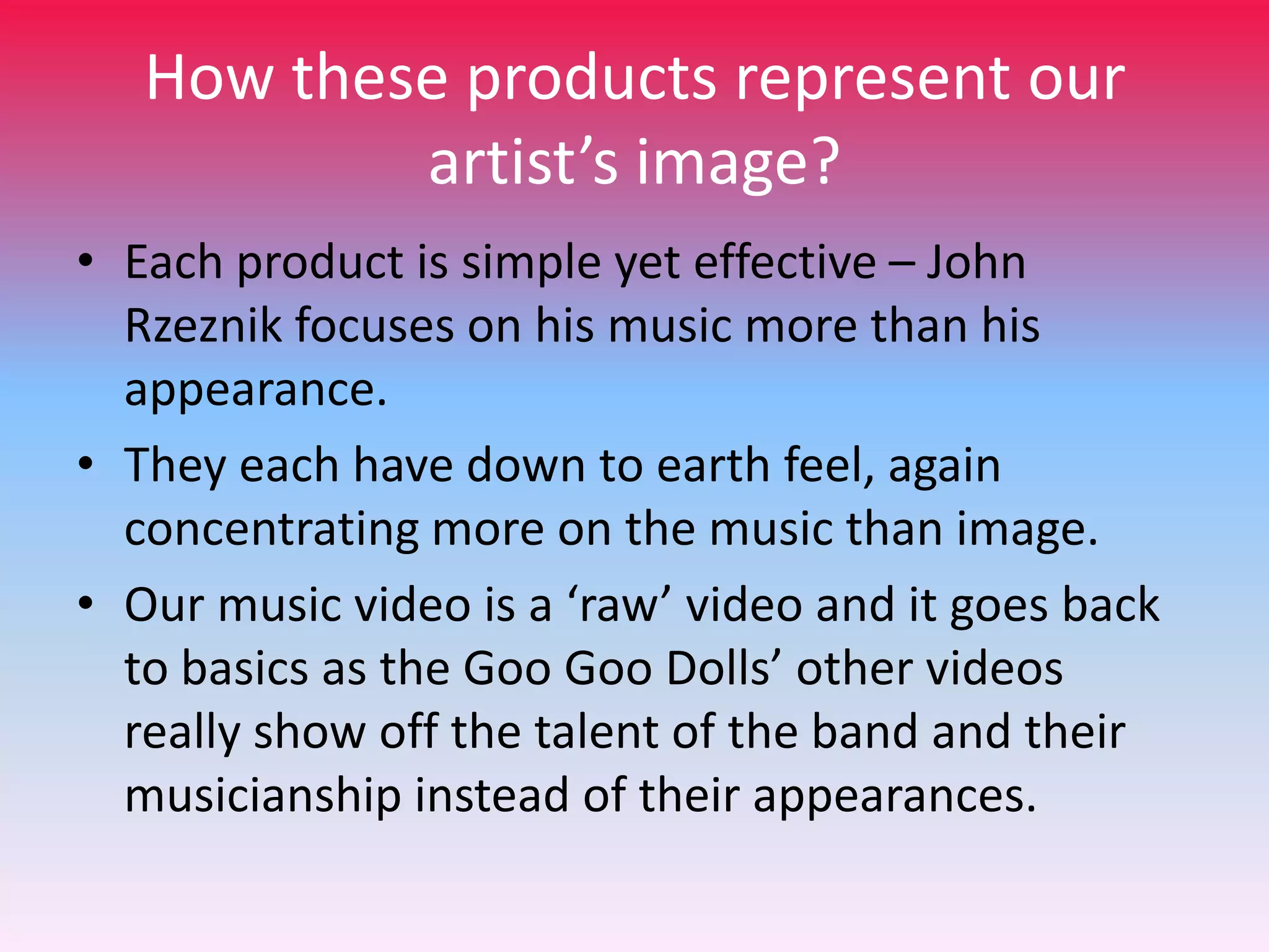 How these products represent our
artist’s image?
• Each product is simple yet effective – John
Rzeznik focuses on his music more than his
appearance.
• They each have down to earth feel, again
concentrating more on the music than image.
• Our music video is a ‘raw’ video and it goes back
to basics as the Goo Goo Dolls’ other videos
really show off the talent of the band and their
musicianship instead of their appearances.

 