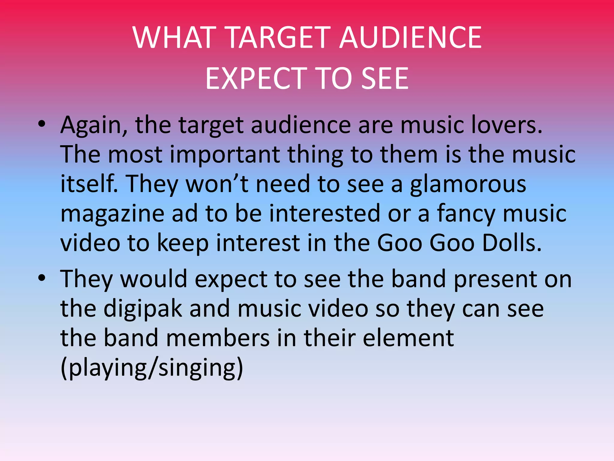 WHAT TARGET AUDIENCE
EXPECT TO SEE
• Again, the target audience are music lovers.
The most important thing to them is the music
itself. They won’t need to see a glamorous
magazine ad to be interested or a fancy music
video to keep interest in the Goo Goo Dolls.
• They would expect to see the band present on
the digipak and music video so they can see
the band members in their element
(playing/singing)

 