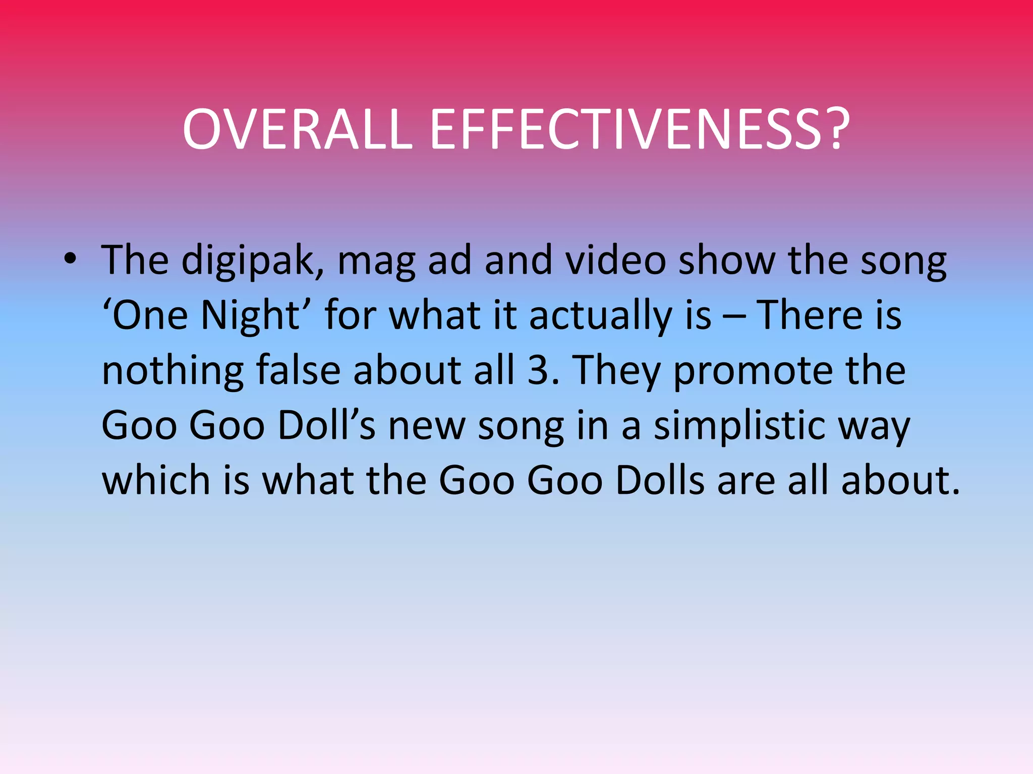 OVERALL EFFECTIVENESS?
• The digipak, mag ad and video show the song
‘One Night’ for what it actually is – There is
nothing false about all 3. They promote the
Goo Goo Doll’s new song in a simplistic way
which is what the Goo Goo Dolls are all about.

 