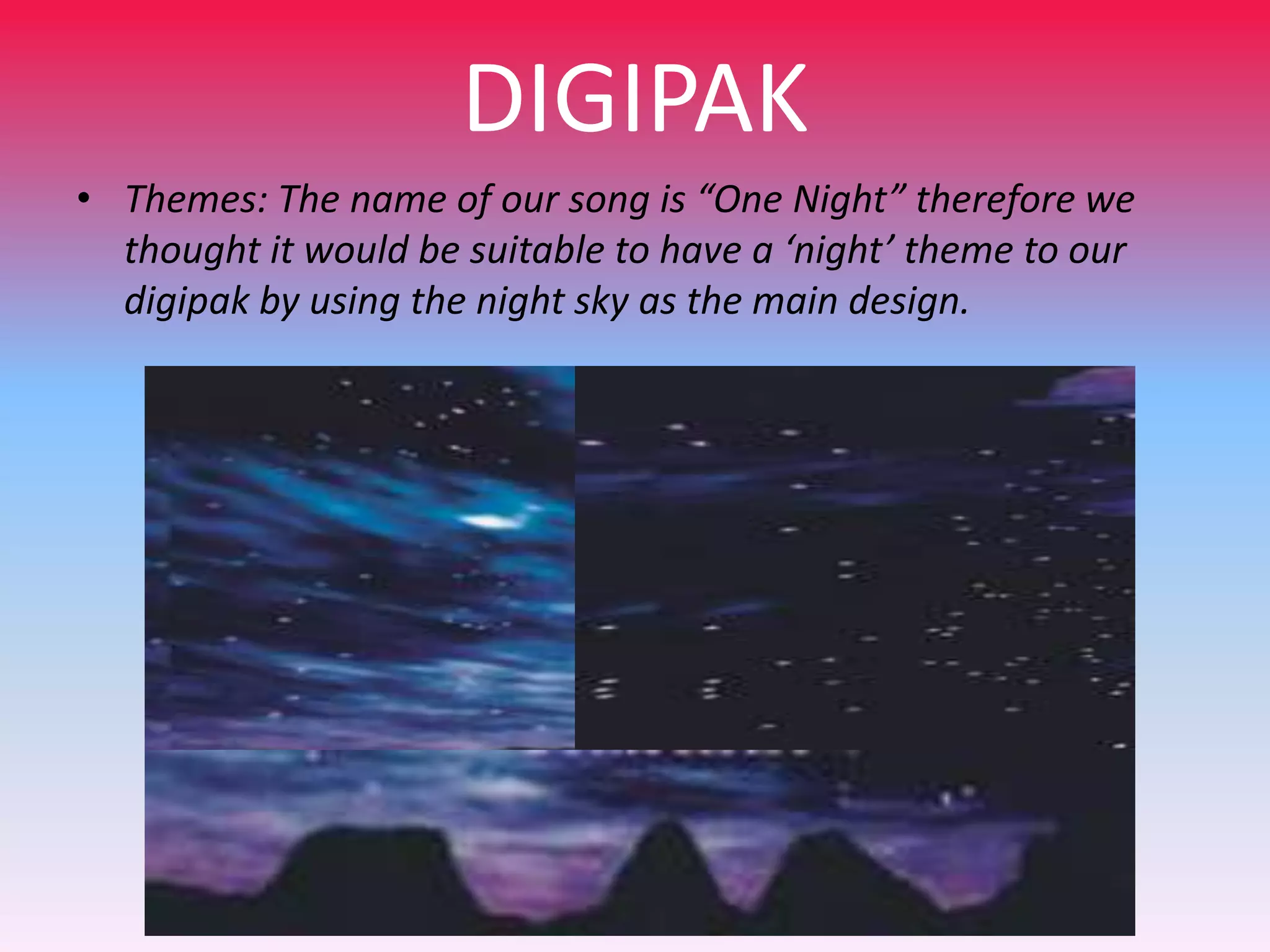 DIGIPAK
• Themes: The name of our song is “One Night” therefore we
thought it would be suitable to have a ‘night’ theme to our
digipak by using the night sky as the main design.

 