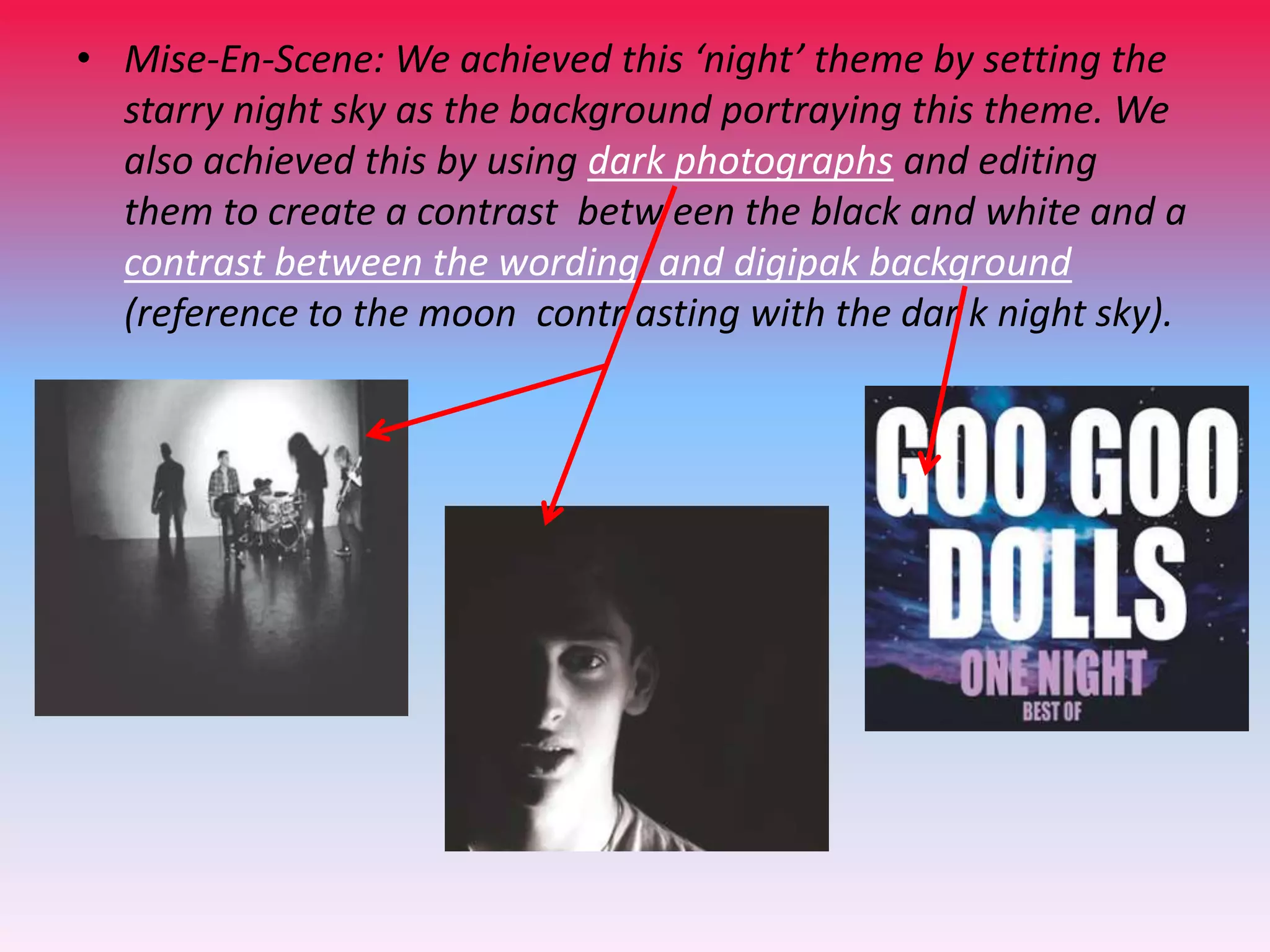 • Mise-En-Scene: We achieved this ‘night’ theme by setting the
starry night sky as the background portraying this theme. We
also achieved this by using dark photographs and editing
them to create a contrast betw een the black and white and a
contrast between the wording and digipak background
(reference to the moon contr asting with the dar k night sky).

 
