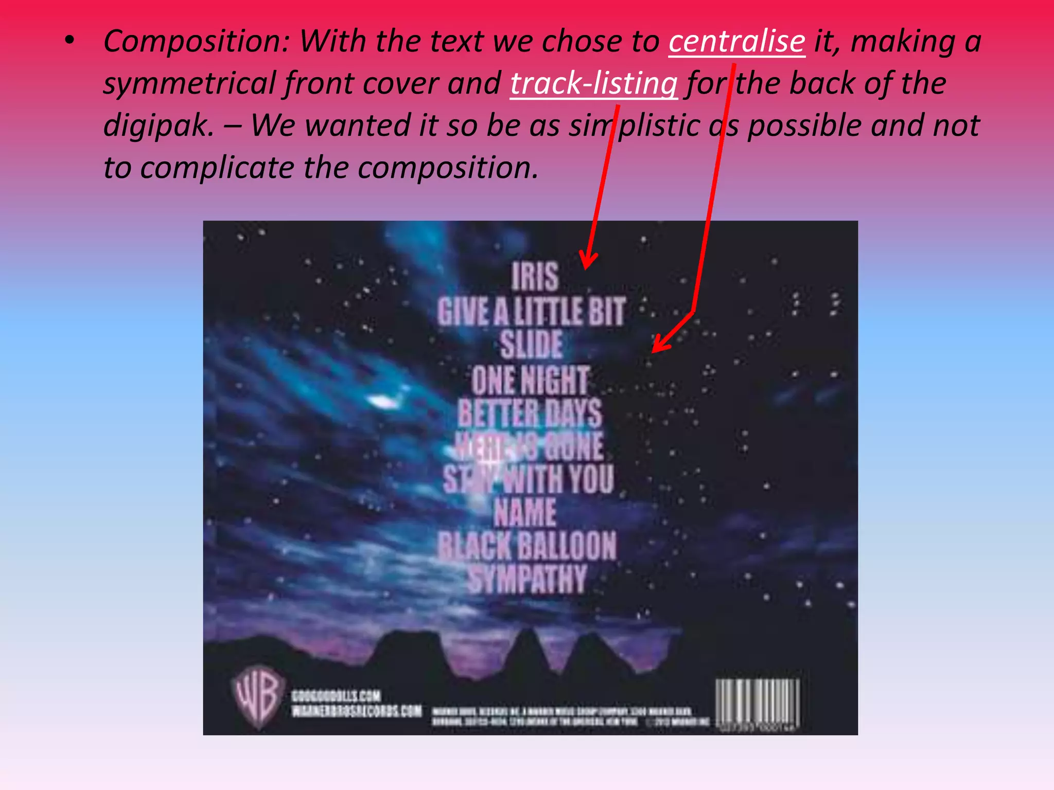 • Composition: With the text we chose to centralise it, making a
symmetrical front cover and track-listing for the back of the
digipak. – We wanted it so be as simplistic as possible and not
to complicate the composition.

 