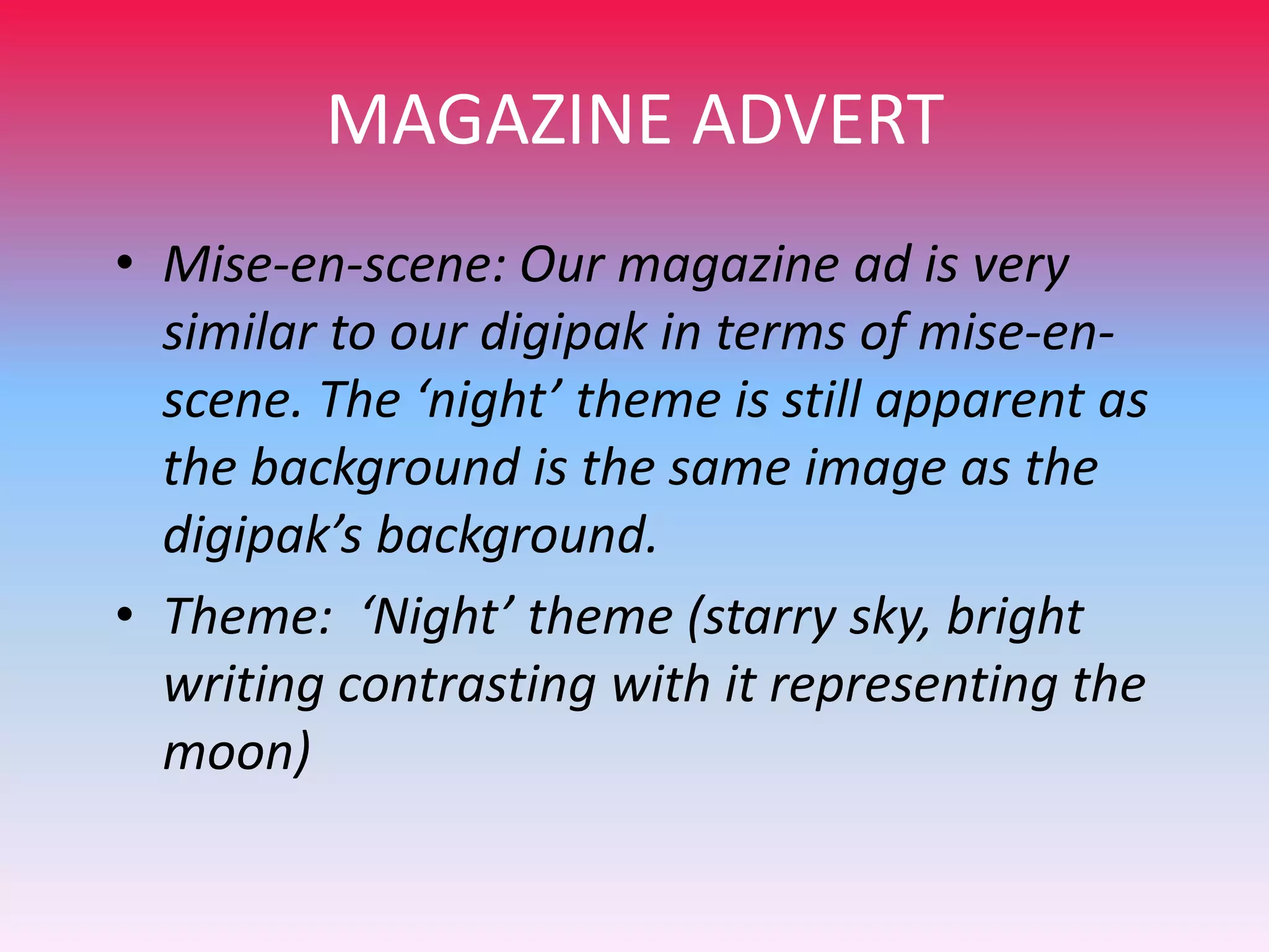 MAGAZINE ADVERT
• Mise-en-scene: Our magazine ad is very
similar to our digipak in terms of mise-enscene. The ‘night’ theme is still apparent as
the background is the same image as the
digipak’s background.
• Theme: ‘Night’ theme (starry sky, bright
writing contrasting with it representing the
moon)

 