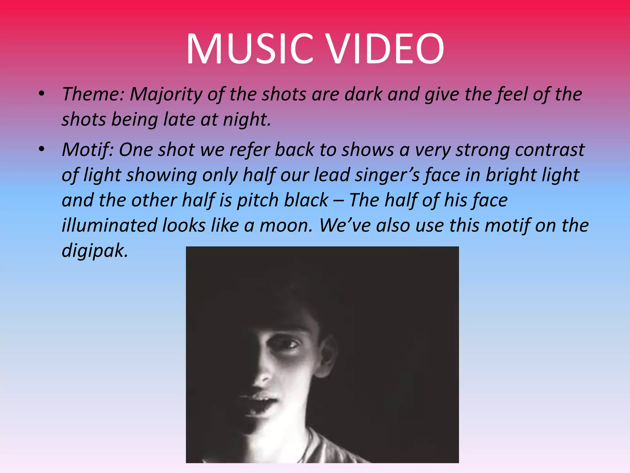 MUSIC VIDEO
• Theme: Majority of the shots are dark and give the feel of the
shots being late at night.
• Motif: One shot we refer back to shows a very strong contrast
of light showing only half our lead singer’s face in bright light
and the other half is pitch black – The half of his face
illuminated looks like a moon. We’ve also use this motif on the
digipak.

 