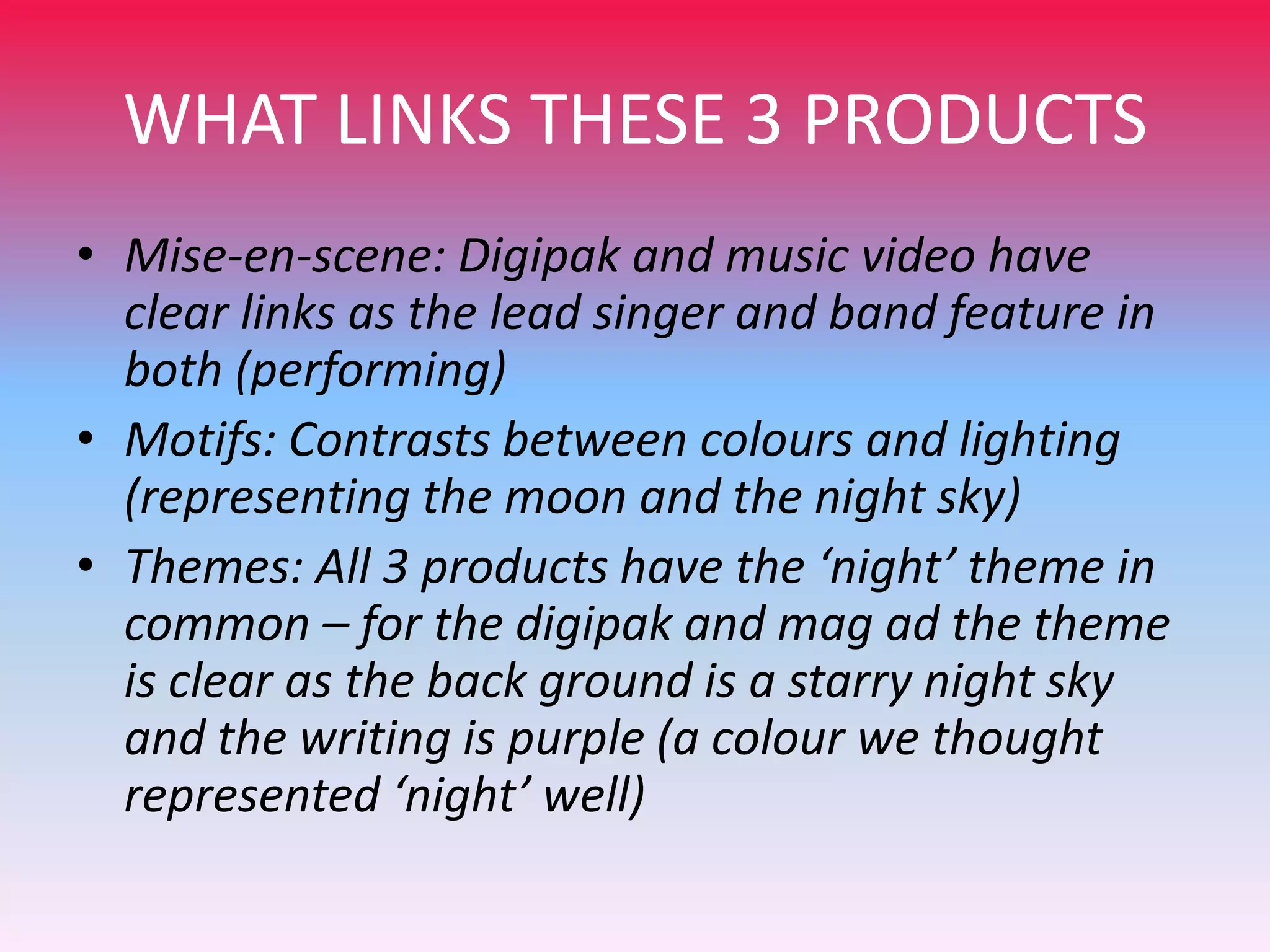 WHAT LINKS THESE 3 PRODUCTS
• Mise-en-scene: Digipak and music video have
clear links as the lead singer and band feature in
both (performing)
• Motifs: Contrasts between colours and lighting
(representing the moon and the night sky)
• Themes: All 3 products have the ‘night’ theme in
common – for the digipak and mag ad the theme
is clear as the back ground is a starry night sky
and the writing is purple (a colour we thought
represented ‘night’ well)

 
