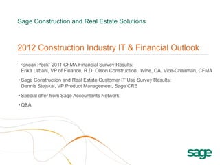 Sage Construction and Real Estate Solutions



2012 Construction Industry IT & Financial Outlook
• “SneakPeek” 2011 CFMA Financial Survey Results:
 Erika Urbani, VP of Finance, R.D. Olson Construction, Irvine, CA, Vice-Chairman, CFMA
• Sage Construction and Real Estate Customer IT Use Survey Results:
  Dennis Stejskal, VP Product Management, Sage CRE
• Special offer from Sage Accountants Network
• Q&A
 