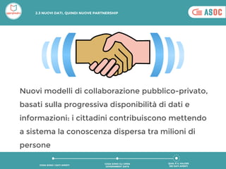 Nuovi modelli di collaborazione pubblico-privato,
basati sulla progressiva disponibilità di dati e
informazioni: i cittadini contribuiscono mettendo
a sistema la conoscenza dispersa tra milioni di
persone
QUAL È IL VALORE
DEI DATI APERTI
COSA SONO GLI OPEN
GOVERNMENT DATA
COSA SONO I DATI APERTI
2.3 NUOVI DATI, QUINDI NUOVE PARTNERSHIP
 