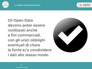 Gli Open Data
devono poter essere
riutilizzati anche
a fini commerciali,
con gli unici obblighi
eventuali di citare
la fonte e/o condividere
i dati allo stesso modo.
COSA SONO I DATI APERTI
2.3 LIBERTÀ DI RIUTILIZZO DEI DATI
 