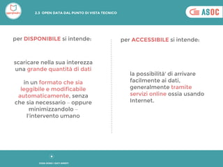 scaricare nella sua interezza
una grande quantità di dati
in un formato che sia
leggibile e modificabile
automaticamente, senza
che sia necessario – oppure
minimizzandolo –
l'intervento umano
la possibilità' di arrivare
facilmente ai dati,
generalmente tramite
servizi online ossia usando
Internet.
per DISPONIBILE si intende: per ACCESSIBILE si intende:
2.3 OPEN DATA DAL PUNTO DI VISTA TECNICO
COSA SONO I DATI APERTI
 